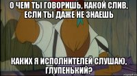 о чем ты говоришь, какой слив, если ты даже не знаешь каких я исполнителей слушаю, глупенький?