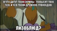 и что датут твои скрины - повысят твое чсв, и чсв твоих дружков-глвноедов, лизоблюд?