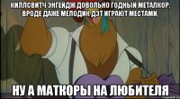 киллсвитч энгейдж довольно годный металкор, вроде даже мелодик дэт играют местами, ну а маткоры на любителя
