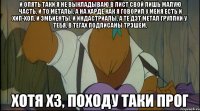 и опять таки я не выкладываю в лист свой лишь малую часть, и то металы, а на харде как я говорил у меня есть и хип-хоп, и эмбиенты, и индастриалы, а те дэт метал группки у тебя, в тегах подписаны трэшем, хотя хз, походу таки прог