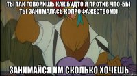 ты так говоришь как будто я против что-бы ты занималась копрофажеством)) занимайся им сколько хочешь