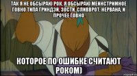 так я не обсыраю рок, я обсыраю мейнстримное говно типа гриндэй, 30сти, сливврот, нервана, и прочее говно которое по ошибке считают роком)