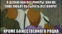 я делаю как все рокеры, они же тоже любят обсырать все вокруг, кроме божественного роцка