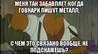 меня так забавляет когда говнари пишут металл, с чем это связано вообще, не подскажешь?