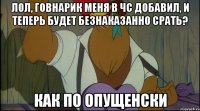 лол, говнарик меня в чс добавил, и теперь будет безнаказанно срать? как по опущенски