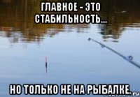 главное - это стабильность... но только не на рыбалке.