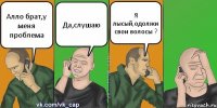 Алло брат,у меня проблема Да,слушаю Я лысый,одолжи свои волосы ?