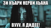 зи къари нерви хьана вууу, я дидее!