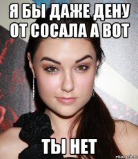 я бы даже дену от сосала а вот ты нет