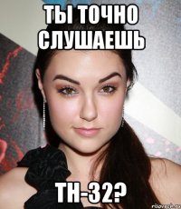 ты точно слушаешь тн-32?