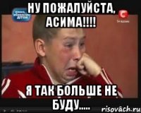 ну пожалуйста, асима!!! я так больше не буду.....