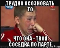 трудно осозновать то что она - твоя соседка по парте