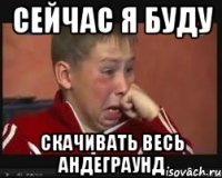 сейчас я буду скачивать весь андеграунд