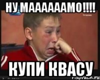 ну маааааамо!!! купи квасу