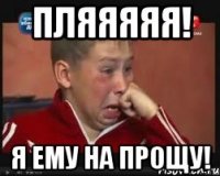 пляяяяя! я ему на прощу!