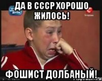 да в ссср хорошо жилось! фошист долбаный!