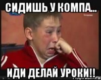 сидишь у компа... иди делай уроки!!