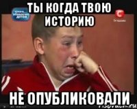 ты когда твою историю не опубликовали