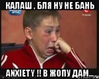 калаш , бля ну не бань anxiety !! в жопу дам...