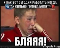 и как вот сегодня работать когда так сильно голова болит?! бляяя!