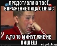 представляю твоё виражение лица сейчас а то 10 минут уже не пишеш