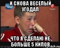 и снова веселый угодал что я сделаю не больше 5 килов