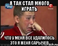 я так стал много играть что у меня все удалилось это я женя сарычев