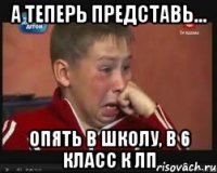 а теперь представь... опять в школу, в 6 класс к лп