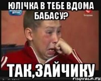 юлічка в тебе вдома бабасу? так,зайчику