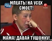 млеать! на усех смоет! мама! давай тушонку!