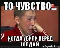 то чувство... когда убили перед голдом.