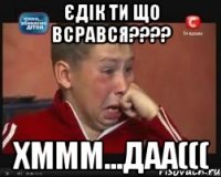 єдік ти що всрався??? хммм...даа(((