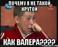 почему я не такой крутой как валера???