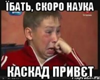 їбать, скоро наука каскад привєт