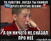 то чувство , когда ты скинул другу крутую песню а он ничего не сказал про нее