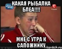 какая рыбалка блеа!!! мне с утра к сапожнику