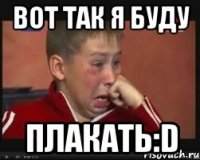 вот так я буду плакать:d