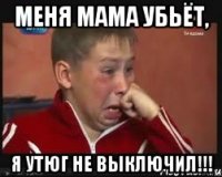 меня мама убьёт, я утюг не выключил!!!