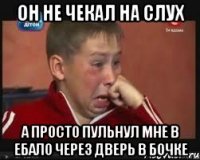 он не чекал на слух а просто пульнул мне в ебало через дверь в бочке