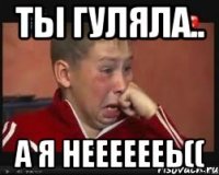 ты гуляла.. а я нееееееь((