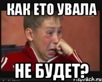 как ето увала не будет?