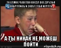 то самое чувство когда все друзья собрались и зовут тебя играть а ты никак не можеш пойти