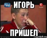 игорь пришел