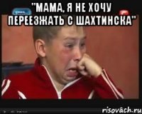 "мама, я не хочу переезжать с шахтинска" 