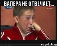 валера не отвечает... 