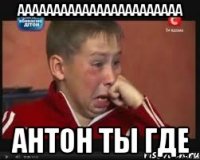 ааааааааааааааааааааааа антон ты где