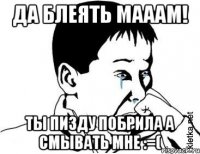 да блеять мааам! ты пи3ду побрила а смывать мне :=(