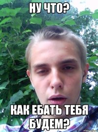 ну что? как ебать тебя будем?
