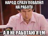 народ сразу повалил на работу а я не работаю я ем