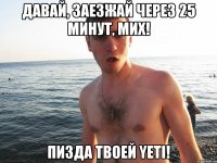 давай, заезжай через 25 минут, мих! пизда твоей yeti!